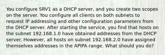 You configure SRV1 as a DHCP server, and you create two scopes on the server. You configure all clients on both subnets to request IP addressing and other configuration parameters from the DHCP server. After starting the service, you find that hosts on the subnet 192.168.1.0 have obtained addresses from the DHCP server. However, all hosts on subnet 192.168.2.0 have assigned themselves addresses in the APIPA range. What should you do?