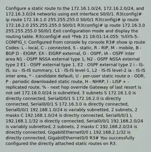 Configure a static route to the 172.16.1.0/24, 172.16.2.0/24, and 172.16.3.0/24 networks using exit interface S0/0/1. R3(config)# ip route 172.16.1.0 255.255.255.0 S0/0/1 R3(config)# ip route 172.16.2.0 255.255.255.0 S0/0/1 R3(config)# ip route 172.16.3.0 255.255.255.0 S0/0/1 Exit configuration mode and display the routing table. R3(config)# exit *Feb 21 18:01:14.055: %SYS-5-CONFIG_I: Configured from console by console R3# show ip route Codes: L - local, C - connected, S - static, R - RIP, M - mobile, B - BGP D - EIGRP, EX - EIGRP external, O - OSPF, IA - OSPF inter area N1 - OSPF NSSA external type 1, N2 - OSPF NSSA external type 2 E1 - OSPF external type 1, E2 - OSPF external type 2 i - IS-IS, su - IS-IS summary, L1 - IS-IS level-1, L2 - IS-IS level-2 ia - IS-IS inter area, * - candidate default, U - per-user static route o - ODR, P - periodic downloaded static route, H - NHRP, l - LISP + - replicated route, % - next hop override Gateway of last resort is not set 172.16.0.0/24 is subnetted, 3 subnets S 172.16.1.0 is directly connected, Serial0/0/1 S 172.16.2.0 is directly connected, Serial0/0/1 S 172.16.3.0 is directly connected, Serial0/0/1 192.168.1.0/24 is variably subnetted, 2 subnets, 2 masks C 192.168.1.0/24 is directly connected, Serial0/0/1 L 192.168.1.1/32 is directly connected, Serial0/0/1 192.168.2.0/24 is variably subnetted, 2 subnets, 2 masks C 192.168.2.0/24 is directly connected, GigabitEthernet0/0 L 192.168.2.1/32 is directly connected, GigabitEthernet0/0 R3# You successfully configured the directly attached static routes on R3.