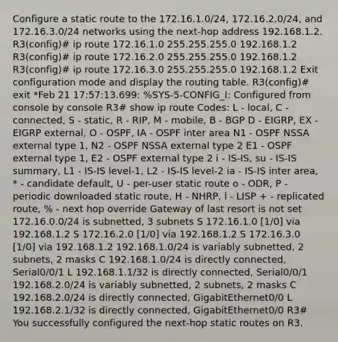 Configure a static route to the 172.16.1.0/24, 172.16.2.0/24, and 172.16.3.0/24 networks using the next-hop address 192.168.1.2. R3(config)# ip route 172.16.1.0 255.255.255.0 192.168.1.2 R3(config)# ip route 172.16.2.0 255.255.255.0 192.168.1.2 R3(config)# ip route 172.16.3.0 255.255.255.0 192.168.1.2 Exit configuration mode and display the routing table. R3(config)# exit *Feb 21 17:57:13.699: %SYS-5-CONFIG_I: Configured from console by console R3# show ip route Codes: L - local, C - connected, S - static, R - RIP, M - mobile, B - BGP D - EIGRP, EX - EIGRP external, O - OSPF, IA - OSPF inter area N1 - OSPF NSSA external type 1, N2 - OSPF NSSA external type 2 E1 - OSPF external type 1, E2 - OSPF external type 2 i - IS-IS, su - IS-IS summary, L1 - IS-IS level-1, L2 - IS-IS level-2 ia - IS-IS inter area, * - candidate default, U - per-user static route o - ODR, P - periodic downloaded static route, H - NHRP, l - LISP + - replicated route, % - next hop override Gateway of last resort is not set 172.16.0.0/24 is subnetted, 3 subnets S 172.16.1.0 [1/0] via 192.168.1.2 S 172.16.2.0 [1/0] via 192.168.1.2 S 172.16.3.0 [1/0] via 192.168.1.2 192.168.1.0/24 is variably subnetted, 2 subnets, 2 masks C 192.168.1.0/24 is directly connected, Serial0/0/1 L 192.168.1.1/32 is directly connected, Serial0/0/1 192.168.2.0/24 is variably subnetted, 2 subnets, 2 masks C 192.168.2.0/24 is directly connected, GigabitEthernet0/0 L 192.168.2.1/32 is directly connected, GigabitEthernet0/0 R3# You successfully configured the next-hop static routes on R3.