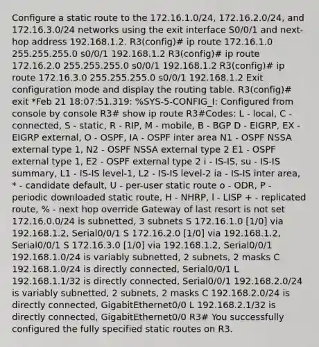 Configure a static route to the 172.16.1.0/24, 172.16.2.0/24, and 172.16.3.0/24 networks using the exit interface S0/0/1 and next-hop address 192.168.1.2. R3(config)# ip route 172.16.1.0 255.255.255.0 s0/0/1 192.168.1.2 R3(config)# ip route 172.16.2.0 255.255.255.0 s0/0/1 192.168.1.2 R3(config)# ip route 172.16.3.0 255.255.255.0 s0/0/1 192.168.1.2 Exit configuration mode and display the routing table. R3(config)# exit *Feb 21 18:07:51.319: %SYS-5-CONFIG_I: Configured from console by console R3# show ip route R3#Codes: L - local, C - connected, S - static, R - RIP, M - mobile, B - BGP D - EIGRP, EX - EIGRP external, O - OSPF, IA - OSPF inter area N1 - OSPF NSSA external type 1, N2 - OSPF NSSA external type 2 E1 - OSPF external type 1, E2 - OSPF external type 2 i - IS-IS, su - IS-IS summary, L1 - IS-IS level-1, L2 - IS-IS level-2 ia - IS-IS inter area, * - candidate default, U - per-user static route o - ODR, P - periodic downloaded static route, H - NHRP, l - LISP + - replicated route, % - next hop override Gateway of last resort is not set 172.16.0.0/24 is subnetted, 3 subnets S 172.16.1.0 [1/0] via 192.168.1.2, Serial0/0/1 S 172.16.2.0 [1/0] via 192.168.1.2, Serial0/0/1 S 172.16.3.0 [1/0] via 192.168.1.2, Serial0/0/1 192.168.1.0/24 is variably subnetted, 2 subnets, 2 masks C 192.168.1.0/24 is directly connected, Serial0/0/1 L 192.168.1.1/32 is directly connected, Serial0/0/1 192.168.2.0/24 is variably subnetted, 2 subnets, 2 masks C 192.168.2.0/24 is directly connected, GigabitEthernet0/0 L 192.168.2.1/32 is directly connected, GigabitEthernet0/0 R3# You successfully configured the fully specified static routes on R3.