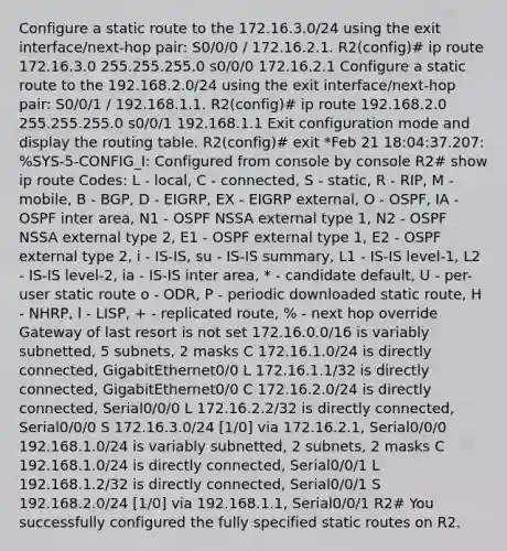 Configure a static route to the 172.16.3.0/24 using the exit interface/next-hop pair: S0/0/0 / 172.16.2.1. R2(config)# ip route 172.16.3.0 255.255.255.0 s0/0/0 172.16.2.1 Configure a static route to the 192.168.2.0/24 using the exit interface/next-hop pair: S0/0/1 / 192.168.1.1. R2(config)# ip route 192.168.2.0 255.255.255.0 s0/0/1 192.168.1.1 Exit configuration mode and display the routing table. R2(config)# exit *Feb 21 18:04:37.207: %SYS-5-CONFIG_I: Configured from console by console R2# show ip route Codes: L - local, C - connected, S - static, R - RIP, M - mobile, B - BGP, D - EIGRP, EX - EIGRP external, O - OSPF, IA - OSPF inter area, N1 - OSPF NSSA external type 1, N2 - OSPF NSSA external type 2, E1 - OSPF external type 1, E2 - OSPF external type 2, i - IS-IS, su - IS-IS summary, L1 - IS-IS level-1, L2 - IS-IS level-2, ia - IS-IS inter area, * - candidate default, U - per-user static route o - ODR, P - periodic downloaded static route, H - NHRP, l - LISP, + - replicated route, % - next hop override Gateway of last resort is not set 172.16.0.0/16 is variably subnetted, 5 subnets, 2 masks C 172.16.1.0/24 is directly connected, GigabitEthernet0/0 L 172.16.1.1/32 is directly connected, GigabitEthernet0/0 C 172.16.2.0/24 is directly connected, Serial0/0/0 L 172.16.2.2/32 is directly connected, Serial0/0/0 S 172.16.3.0/24 [1/0] via 172.16.2.1, Serial0/0/0 192.168.1.0/24 is variably subnetted, 2 subnets, 2 masks C 192.168.1.0/24 is directly connected, Serial0/0/1 L 192.168.1.2/32 is directly connected, Serial0/0/1 S 192.168.2.0/24 [1/0] via 192.168.1.1, Serial0/0/1 R2# You successfully configured the fully specified static routes on R2.