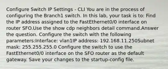 Configure Switch IP Settings - CLI You are in the process of configuring the Branch1 switch. In this lab, your task is to: Find the IP address assigned to the FastEthernet0/0 interface on router SFO.Use the show cdp neighbors detail command.Answer the question. Configure the switch with the following parameters:Interface: vlan1IP address: 192.168.11.250Subnet mask: 255.255.255.0 Configure the switch to use the FastEthernet0/0 interface on the SFO router as the default gateway. Save your changes to the startup-config file.