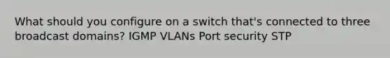 What should you configure on a switch that's connected to three broadcast domains? IGMP VLANs Port security STP