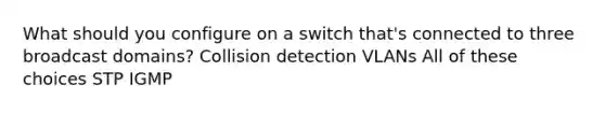 What should you configure on a switch that's connected to three broadcast domains? Collision detection VLANs All of these choices STP IGMP