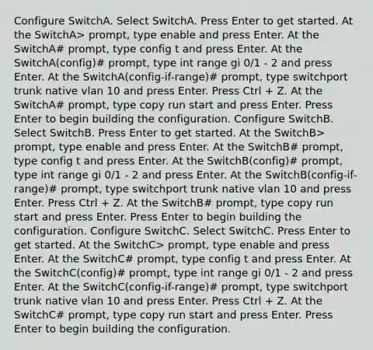 Configure SwitchA. Select SwitchA. Press Enter to get started. At the SwitchA> prompt, type enable and press Enter. At the SwitchA# prompt, type config t and press Enter. At the SwitchA(config)# prompt, type int range gi 0/1 - 2 and press Enter. At the SwitchA(config-if-range)# prompt, type switchport trunk native vlan 10 and press Enter. Press Ctrl + Z. At the SwitchA# prompt, type copy run start and press Enter. Press Enter to begin building the configuration. Configure SwitchB. Select SwitchB. Press Enter to get started. At the SwitchB> prompt, type enable and press Enter. At the SwitchB# prompt, type config t and press Enter. At the SwitchB(config)# prompt, type int range gi 0/1 - 2 and press Enter. At the SwitchB(config-if-range)# prompt, type switchport trunk native vlan 10 and press Enter. Press Ctrl + Z. At the SwitchB# prompt, type copy run start and press Enter. Press Enter to begin building the configuration. Configure SwitchC. Select SwitchC. Press Enter to get started. At the SwitchC> prompt, type enable and press Enter. At the SwitchC# prompt, type config t and press Enter. At the SwitchC(config)# prompt, type int range gi 0/1 - 2 and press Enter. At the SwitchC(config-if-range)# prompt, type switchport trunk native vlan 10 and press Enter. Press Ctrl + Z. At the SwitchC# prompt, type copy run start and press Enter. Press Enter to begin building the configuration.