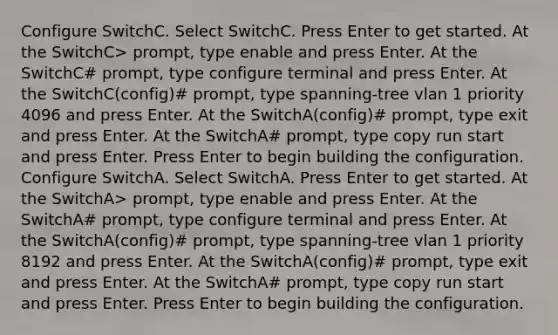 Configure SwitchC. Select SwitchC. Press Enter to get started. At the SwitchC> prompt, type enable and press Enter. At the SwitchC# prompt, type configure terminal and press Enter. At the SwitchC(config)# prompt, type spanning-tree vlan 1 priority 4096 and press Enter. At the SwitchA(config)# prompt, type exit and press Enter. At the SwitchA# prompt, type copy run start and press Enter. Press Enter to begin building the configuration. Configure SwitchA. Select SwitchA. Press Enter to get started. At the SwitchA> prompt, type enable and press Enter. At the SwitchA# prompt, type configure terminal and press Enter. At the SwitchA(config)# prompt, type spanning-tree vlan 1 priority 8192 and press Enter. At the SwitchA(config)# prompt, type exit and press Enter. At the SwitchA# prompt, type copy run start and press Enter. Press Enter to begin building the configuration.