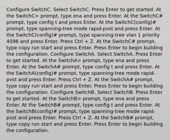 Configure SwitchC. Select SwitchC. Press Enter to get started. At the SwitchC> prompt, type ena and press Enter. At the SwitchC# prompt, type config t and press Enter. At the SwitchC(config)# prompt, type spanning-tree mode rapid-pvst and press Enter. At the SwitchC(config)# prompt, type spanning-tree vlan 1 priority 4096 and press Enter. Press Ctrl + Z. At the SwitchC# prompt, type copy run start and press Enter. Press Enter to begin building the configuration. Configure SwitchA. Select SwitchA. Press Enter to get started. At the SwitchA> prompt, type ena and press Enter. At the SwitchA# prompt, type config t and press Enter. At the SwitchA(config)# prompt, type spanning-tree mode rapid-pvst and press Enter. Press Ctrl + Z. At the SwitchA# prompt, type copy run start and press Enter. Press Enter to begin building the configuration. Configure SwitchB. Select SwitchB. Press Enter to get started. At the SwitchB> prompt, type ena and press Enter. At the SwitchB# prompt, type config t and press Enter. At the SwitchB(config)# prompt, type spanning-tree mode rapid-pvst and press Enter. Press Ctrl + Z. At the SwitchB# prompt, type copy run start and press Enter. Press Enter to begin building the configuration.