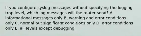 If you configure syslog messages without specifying the logging trap level, which log messages will the router send? A. informational messages only B. warning and error conditions only C. normal but significant conditions only D. error conditions only E. all levels except debugging