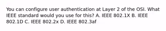 You can configure user authentication at Layer 2 of the OSI. What IEEE standard would you use for this? A. IEEE 802.1X B. IEEE 802.1D C. IEEE 802.2x D. IEEE 802.3af