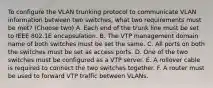 To configure the VLAN trunking protocol to communicate VLAN information between two switches, what two requirements must be met? (Choose two) A. Each end of the trunk line must be set to IEEE 802.1E encapsulation. B. The VTP management domain name of both switches must be set the same. C. All ports on both the switches must be set as access ports. D. One of the two switches must be configured as a VTP server. E. A rollover cable is required to connect the two switches together. F. A router must be used to forward VTP traffic between VLANs.