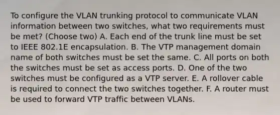 To configure the VLAN trunking protocol to communicate VLAN information between two switches, what two requirements must be met? (Choose two) A. Each end of the trunk line must be set to IEEE 802.1E encapsulation. B. The VTP management domain name of both switches must be set the same. C. All ports on both the switches must be set as access ports. D. One of the two switches must be configured as a VTP server. E. A rollover cable is required to connect the two switches together. F. A router must be used to forward VTP traffic between VLANs.