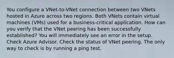 You configure a VNet-to-VNet connection between two VNets hosted in Azure across two regions. Both VNets contain virtual machines (VMs) used for a business-critical application. How can you verify that the VNet peering has been successfully established? You will immediately see an error in the setup. Check Azure Advisor. Check the status of VNet peering. The only way to check is by running a ping test.