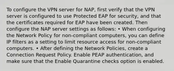 To configure the VPN server for NAP, first verify that the VPN server is configured to use Protected EAP for security, and that the certificates required for EAP have been created. Then configure the NAP server settings as follows: • When configuring the Network Policy for non-compliant computers, you can define IP filters as a setting to limit resource access for non-compliant computers. • After defining the Network Policies, create a Connection Request Policy. Enable PEAP authentication, and make sure that the Enable Quarantine checks option is enabled.