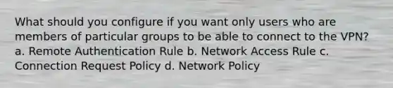 What should you configure if you want only users who are members of particular groups to be able to connect to the VPN? a. Remote Authentication Rule b. Network Access Rule c. Connection Request Policy d. Network Policy