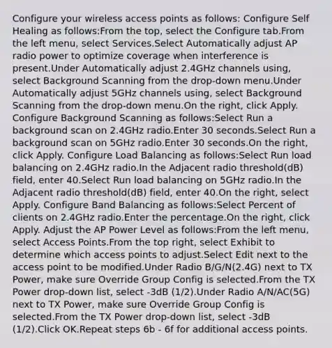 Configure your wireless access points as follows: Configure Self Healing as follows:From the top, select the Configure tab.From the left menu, select Services.Select Automatically adjust AP radio power to optimize coverage when interference is present.Under Automatically adjust 2.4GHz channels using, select Background Scanning from the drop-down menu.Under Automatically adjust 5GHz channels using, select Background Scanning from the drop-down menu.On the right, click Apply. Configure Background Scanning as follows:Select Run a background scan on 2.4GHz radio.Enter 30 seconds.Select Run a background scan on 5GHz radio.Enter 30 seconds.On the right, click Apply. Configure Load Balancing as follows:Select Run load balancing on 2.4GHz radio.In the Adjacent radio threshold(dB) field, enter 40.Select Run load balancing on 5GHz radio.In the Adjacent radio threshold(dB) field, enter 40.On the right, select Apply. Configure Band Balancing as follows:Select Percent of clients on 2.4GHz radio.Enter the percentage.On the right, click Apply. Adjust the AP Power Level as follows:From the left menu, select Access Points.From the top right, select Exhibit to determine which access points to adjust.Select Edit next to the access point to be modified.Under Radio B/G/N(2.4G) next to TX Power, make sure Override Group Config is selected.From the TX Power drop-down list, select -3dB (1/2).Under Radio A/N/AC(5G) next to TX Power, make sure Override Group Config is selected.From the TX Power drop-down list, select -3dB (1/2).Click OK.Repeat steps 6b - 6f for additional access points.