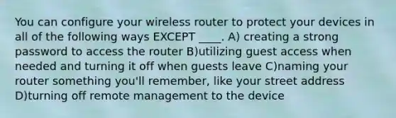 You can configure your wireless router to protect your devices in all of the following ways EXCEPT ____. A) creating a strong password to access the router B)utilizing guest access when needed and turning it off when guests leave C)naming your router something you'll remember, like your street address D)turning off remote management to the device