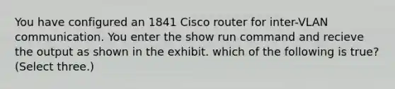 You have configured an 1841 Cisco router for inter-VLAN communication. You enter the show run command and recieve the output as shown in the exhibit. which of the following is true? (Select three.)