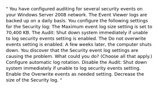 " You have configured auditing for several security events on your Windows Server 2008 network. The Event Viewer logs are backed up on a daily basis. You configure the following settings for the Security log: The Maximum event log size setting is set to 70,400 KB. The Audit: Shut down system immediately if unable to log security events setting is enabled. The Do not overwrite events setting is enabled. A few weeks later, the computer shuts down. You discover that the Security event log settings are causing the problem. What could you do? (Choose all that apply.) Configure automatic log rotation. Disable the Audit: Shut down system immediately if unable to log security events setting. Enable the Overwrite events as needed setting. Decrease the size of the Security log. "