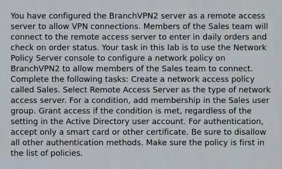 You have configured the BranchVPN2 server as a remote access server to allow VPN connections. Members of the Sales team will connect to the remote access server to enter in daily orders and check on order status. Your task in this lab is to use the Network Policy Server console to configure a network policy on BranchVPN2 to allow members of the Sales team to connect. Complete the following tasks: Create a network access policy called Sales. Select Remote Access Server as the type of network access server. For a condition, add membership in the Sales user group. Grant access if the condition is met, regardless of the setting in the Active Directory user account. For authentication, accept only a smart card or other certificate. Be sure to disallow all other authentication methods. Make sure the policy is first in the list of policies.