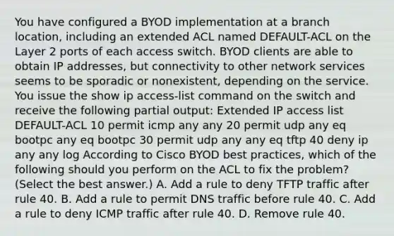 You have configured a BYOD implementation at a branch location, including an extended ACL named DEFAULT-ACL on the Layer 2 ports of each access switch. BYOD clients are able to obtain IP addresses, but connectivity to other network services seems to be sporadic or nonexistent, depending on the service. You issue the show ip access-list command on the switch and receive the following partial output: Extended IP access list DEFAULT-ACL 10 permit icmp any any 20 permit udp any eq bootpc any eq bootpc 30 permit udp any any eq tftp 40 deny ip any any log According to Cisco BYOD best practices, which of the following should you perform on the ACL to fix the problem? (Select the best answer.) A. Add a rule to deny TFTP traffic after rule 40. B. Add a rule to permit DNS traffic before rule 40. C. Add a rule to deny ICMP traffic after rule 40. D. Remove rule 40.