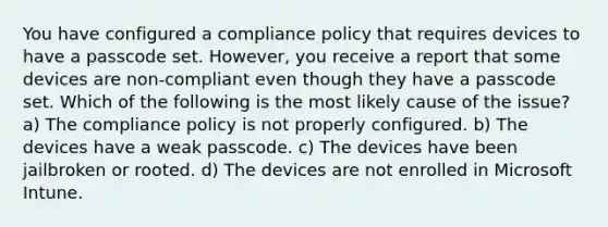 You have configured a compliance policy that requires devices to have a passcode set. However, you receive a report that some devices are non-compliant even though they have a passcode set. Which of the following is the most likely cause of the issue? a) The compliance policy is not properly configured. b) The devices have a weak passcode. c) The devices have been jailbroken or rooted. d) The devices are not enrolled in Microsoft Intune.