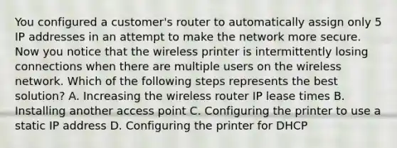 You configured a customer's router to automatically assign only 5 IP addresses in an attempt to make the network more secure. Now you notice that the wireless printer is intermittently losing connections when there are multiple users on the wireless network. Which of the following steps represents the best solution? A. Increasing the wireless router IP lease times B. Installing another access point C. Configuring the printer to use a static IP address D. Configuring the printer for DHCP