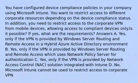 You have configured device compliance policies in your company using Microsoft Intune. You want to restrict access to different corporate resources depending on the device compliance status. In addition, you need to restrict access to the corporate VPN from mobile devices, allowing access to compliant devices only.Is it possible? If yes, what are the requirements? Answers A. Yes, only if the VPN is provided by Windows Server Routing and Remote Access in a Hybrid Azure Active Directory environment B. Yes, only if the VPN is provided by Windows Server Routing and Remote Access which uses Network Policy Server for authentication C. Yes, only if the VPN is provided by Network Access Control (NAC) solution integrated with Intune D. No, Microsoft Intune cannot be used to restrict access to corporate VPN