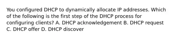 You configured DHCP to dynamically allocate IP addresses. Which of the following is the first step of the DHCP process for configuring clients? A. DHCP acknowledgement B. DHCP request C. DHCP offer D. DHCP discover