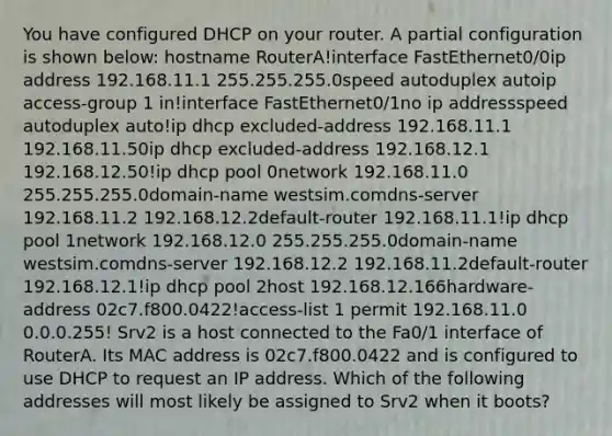 You have configured DHCP on your router. A partial configuration is shown below: hostname RouterA!interface FastEthernet0/0ip address 192.168.11.1 255.255.255.0speed autoduplex autoip access-group 1 in!interface FastEthernet0/1no ip addressspeed autoduplex auto!ip dhcp excluded-address 192.168.11.1 192.168.11.50ip dhcp excluded-address 192.168.12.1 192.168.12.50!ip dhcp pool 0network 192.168.11.0 255.255.255.0domain-name westsim.comdns-server 192.168.11.2 192.168.12.2default-router 192.168.11.1!ip dhcp pool 1network 192.168.12.0 255.255.255.0domain-name westsim.comdns-server 192.168.12.2 192.168.11.2default-router 192.168.12.1!ip dhcp pool 2host 192.168.12.166hardware-address 02c7.f800.0422!access-list 1 permit 192.168.11.0 0.0.0.255! Srv2 is a host connected to the Fa0/1 interface of RouterA. Its MAC address is 02c7.f800.0422 and is configured to use DHCP to request an IP address. Which of the following addresses will most likely be assigned to Srv2 when it boots?