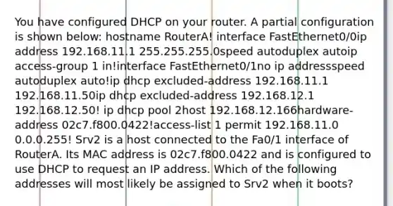 You have configured DHCP on your router. A partial configuration is shown below: hostname RouterA! interface FastEthernet0/0ip address 192.168.11.1 255.255.255.0speed autoduplex autoip access-group 1 in!interface FastEthernet0/1no ip addressspeed autoduplex auto!ip dhcp excluded-address 192.168.11.1 192.168.11.50ip dhcp excluded-address 192.168.12.1 192.168.12.50! ip dhcp pool 2host 192.168.12.166hardware-address 02c7.f800.0422!access-list 1 permit 192.168.11.0 0.0.0.255! Srv2 is a host connected to the Fa0/1 interface of RouterA. Its MAC address is 02c7.f800.0422 and is configured to use DHCP to request an IP address. Which of the following addresses will most likely be assigned to Srv2 when it boots?