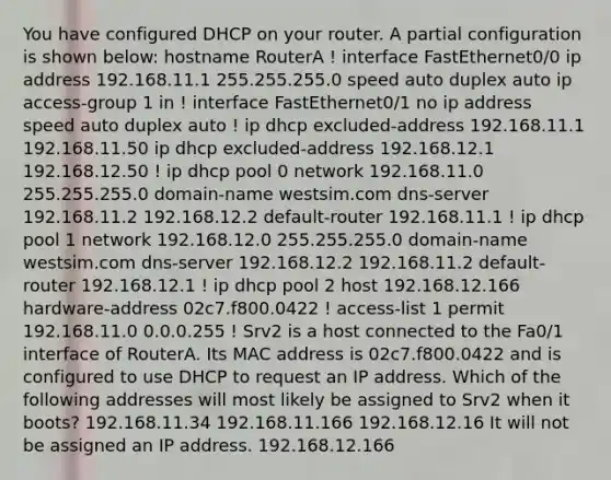 You have configured DHCP on your router. A partial configuration is shown below: hostname RouterA ! interface FastEthernet0/0 ip address 192.168.11.1 255.255.255.0 speed auto duplex auto ip access-group 1 in ! interface FastEthernet0/1 no ip address speed auto duplex auto ! ip dhcp excluded-address 192.168.11.1 192.168.11.50 ip dhcp excluded-address 192.168.12.1 192.168.12.50 ! ip dhcp pool 0 network 192.168.11.0 255.255.255.0 domain-name westsim.com dns-server 192.168.11.2 192.168.12.2 default-router 192.168.11.1 ! ip dhcp pool 1 network 192.168.12.0 255.255.255.0 domain-name westsim.com dns-server 192.168.12.2 192.168.11.2 default-router 192.168.12.1 ! ip dhcp pool 2 host 192.168.12.166 hardware-address 02c7.f800.0422 ! access-list 1 permit 192.168.11.0 0.0.0.255 ! Srv2 is a host connected to the Fa0/1 interface of RouterA. Its MAC address is 02c7.f800.0422 and is configured to use DHCP to request an IP address. Which of the following addresses will most likely be assigned to Srv2 when it boots? 192.168.11.34 192.168.11.166 192.168.12.16 It will not be assigned an IP address. 192.168.12.166