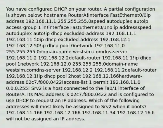 You have configured DHCP on your router. A partial configuration is shown below: hostname RouterA!interface FastEthernet0/0ip address 192.168.11.1 255.255.255.0speed autoduplex autoip access-group 1 in!interface FastEthernet0/1no ip addressspeed autoduplex auto!ip dhcp excluded-address 192.168.11.1 192.168.11.50ip dhcp excluded-address 192.168.12.1 192.168.12.50!ip dhcp pool 0network 192.168.11.0 255.255.255.0domain-name westsim.comdns-server 192.168.11.2 192.168.12.2default-router 192.168.11.1!ip dhcp pool 1network 192.168.12.0 255.255.255.0domain-name westsim.comdns-server 192.168.12.2 192.168.11.2default-router 192.168.12.1!ip dhcp pool 2host 192.168.12.166hardware-address 02c7.f800.0422!access-list 1 permit 192.168.11.0 0.0.0.255! Srv2 is a host connected to the Fa0/1 interface of RouterA. Its MAC address is 02c7.f800.0422 and is configured to use DHCP to request an IP address. Which of the following addresses will most likely be assigned to Srv2 when it boots? 192.168.11.166 192.168.12.166 192.168.11.34 192.168.12.16 It will not be assigned an IP address.