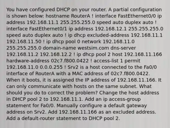 You have configured DHCP on your router. A partial configuration is shown below: hostname RouterA ! interface FastEthernet0/0 ip address 192.168.11.1 255.255.255.0 speed auto duplex auto ! interface FastEthernet0/1 ip address 192.168.12.1 255.255.255.0 speed auto duplex auto ! ip dhcp excluded-address 192.168.11.1 192.168.11.50 ! ip dhcp pool 0 network 192.168.11.0 255.255.255.0 domain-name westsim.com dns-server 192.168.11.2 192.168.12.2 ! ip dhcp pool 2 host 192.168.11.166 hardware-address 02c7.f800.0422 ! access-list 1 permit 192.168.11.0 0.0.0.255 ! Srv2 is a host connected to the Fa0/0 interface of RouterA with a MAC address of 02c7.f800.0422. When it boots, it is assigned the IP address of 192.168.11.166. It can only communicate with hosts on the same subnet. What should you do to correct the problem? Change the host address in DHCP pool 2 to 192.168.11.1. Add an ip access-group statement for Fa0/0. Manually configure a default gateway address on Srv2. Add 192.168.11.166 as an excluded address. Add a default-router statement to DHCP pool 2.