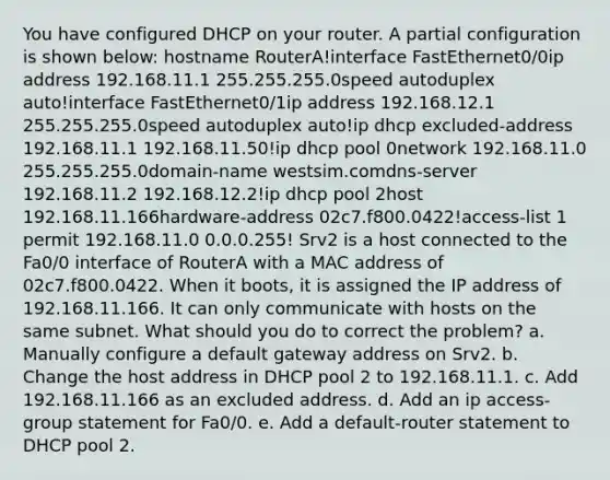 You have configured DHCP on your router. A partial configuration is shown below: hostname RouterA!interface FastEthernet0/0ip address 192.168.11.1 255.255.255.0speed autoduplex auto!interface FastEthernet0/1ip address 192.168.12.1 255.255.255.0speed autoduplex auto!ip dhcp excluded-address 192.168.11.1 192.168.11.50!ip dhcp pool 0network 192.168.11.0 255.255.255.0domain-name westsim.comdns-server 192.168.11.2 192.168.12.2!ip dhcp pool 2host 192.168.11.166hardware-address 02c7.f800.0422!access-list 1 permit 192.168.11.0 0.0.0.255! Srv2 is a host connected to the Fa0/0 interface of RouterA with a MAC address of 02c7.f800.0422. When it boots, it is assigned the IP address of 192.168.11.166. It can only communicate with hosts on the same subnet. What should you do to correct the problem? a. Manually configure a default gateway address on Srv2. b. Change the host address in DHCP pool 2 to 192.168.11.1. c. Add 192.168.11.166 as an excluded address. d. Add an ip access-group statement for Fa0/0. e. Add a default-router statement to DHCP pool 2.