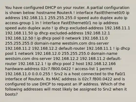 You have configured DHCP on your router. A partial configuration is shown below: hostname RouterA ! interface FastEthernet0/0 ip address 192.168.11.1 255.255.255.0 speed auto duplex auto ip access-group 1 in ! interface FastEthernet0/1 no ip address speed auto duplex auto ! ip dhcp excluded-address 192.168.11.1 192.168.11.50 ip dhcp excluded-address 192.168.12.1 192.168.12.50 ! ip dhcp pool 0 network 192.168.11.0 255.255.255.0 domain-name westsim.com dns-server 192.168.11.2 192.168.12.2 default-router 192.168.11.1 ! ip dhcp pool 1 network 192.168.12.0 255.255.255.0 domain-name westsim.com dns-server 192.168.12.2 192.168.11.2 default-router 192.168.12.1 ! ip dhcp pool 2 host 192.168.12.166 hardware-address 02c7.f800.0422 ! access-list 1 permit 192.168.11.0 0.0.0.255 ! Srv2 is a host connected to the Fa0/1 interface of RouterA. Its MAC address is 02c7.f800.0422 and is configured to use DHCP to request an IP address. Which of the following addresses will most likely be assigned to Srv2 when it boots?