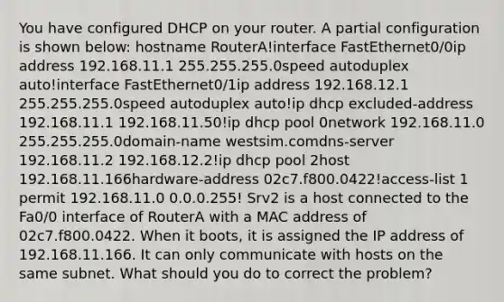 You have configured DHCP on your router. A partial configuration is shown below: hostname RouterA!interface FastEthernet0/0ip address 192.168.11.1 255.255.255.0speed autoduplex auto!interface FastEthernet0/1ip address 192.168.12.1 255.255.255.0speed autoduplex auto!ip dhcp excluded-address 192.168.11.1 192.168.11.50!ip dhcp pool 0network 192.168.11.0 255.255.255.0domain-name westsim.comdns-server 192.168.11.2 192.168.12.2!ip dhcp pool 2host 192.168.11.166hardware-address 02c7.f800.0422!access-list 1 permit 192.168.11.0 0.0.0.255! Srv2 is a host connected to the Fa0/0 interface of RouterA with a MAC address of 02c7.f800.0422. When it boots, it is assigned the IP address of 192.168.11.166. It can only communicate with hosts on the same subnet. What should you do to correct the problem?