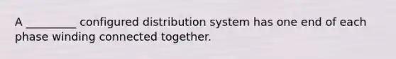 A _________ configured distribution system has one end of each phase winding connected together.