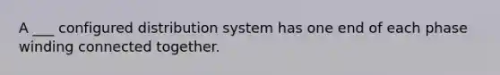 A ___ configured distribution system has one end of each phase winding connected together.