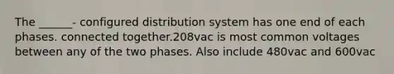 The ______- configured distribution system has one end of each phases. connected together.208vac is most common voltages between any of the two phases. Also include 480vac and 600vac