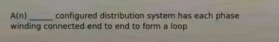 A(n) ______ configured distribution system has each phase winding connected end to end to form a loop