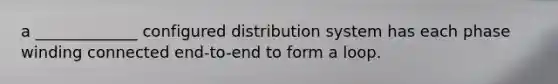 a _____________ configured distribution system has each phase winding connected end-to-end to form a loop.