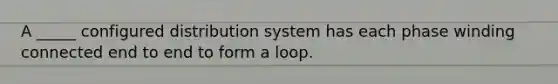 A _____ configured distribution system has each phase winding connected end to end to form a loop.