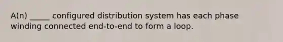 A(n) _____ configured distribution system has each phase winding connected end-to-end to form a loop.