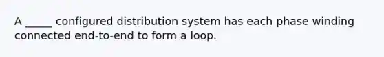 A _____ configured distribution system has each phase winding connected end-to-end to form a loop.