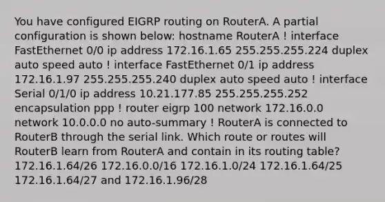 You have configured EIGRP routing on RouterA. A partial configuration is shown below: hostname RouterA ! interface FastEthernet 0/0 ip address 172.16.1.65 255.255.255.224 duplex auto speed auto ! interface FastEthernet 0/1 ip address 172.16.1.97 255.255.255.240 duplex auto speed auto ! interface Serial 0/1/0 ip address 10.21.177.85 255.255.255.252 encapsulation ppp ! router eigrp 100 network 172.16.0.0 network 10.0.0.0 no auto-summary ! RouterA is connected to RouterB through the serial link. Which route or routes will RouterB learn from RouterA and contain in its routing table? 172.16.1.64/26 172.16.0.0/16 172.16.1.0/24 172.16.1.64/25 172.16.1.64/27 and 172.16.1.96/28