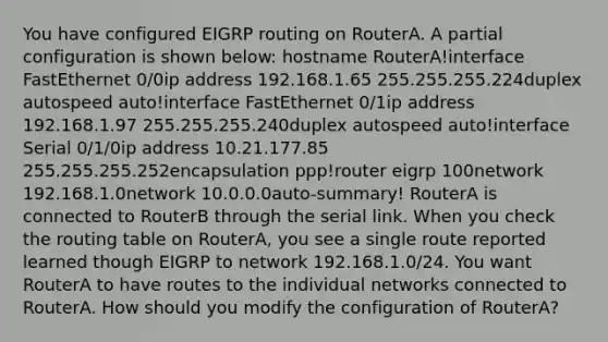 You have configured EIGRP routing on RouterA. A partial configuration is shown below: hostname RouterA!interface FastEthernet 0/0ip address 192.168.1.65 255.255.255.224duplex autospeed auto!interface FastEthernet 0/1ip address 192.168.1.97 255.255.255.240duplex autospeed auto!interface Serial 0/1/0ip address 10.21.177.85 255.255.255.252encapsulation ppp!router eigrp 100network 192.168.1.0network 10.0.0.0auto-summary! RouterA is connected to RouterB through the serial link. When you check the routing table on RouterA, you see a single route reported learned though EIGRP to network 192.168.1.0/24. You want RouterA to have routes to the individual networks connected to RouterA. How should you modify the configuration of RouterA?