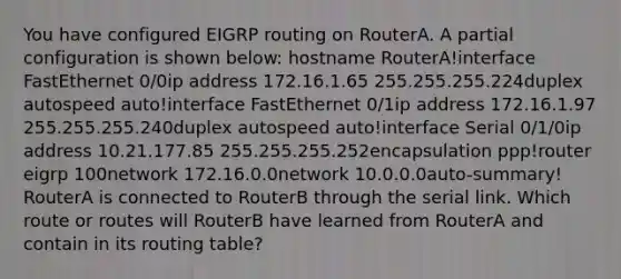 You have configured EIGRP routing on RouterA. A partial configuration is shown below: hostname RouterA!interface FastEthernet 0/0ip address 172.16.1.65 255.255.255.224duplex autospeed auto!interface FastEthernet 0/1ip address 172.16.1.97 255.255.255.240duplex autospeed auto!interface Serial 0/1/0ip address 10.21.177.85 255.255.255.252encapsulation ppp!router eigrp 100network 172.16.0.0network 10.0.0.0auto-summary! RouterA is connected to RouterB through the serial link. Which route or routes will RouterB have learned from RouterA and contain in its routing table?