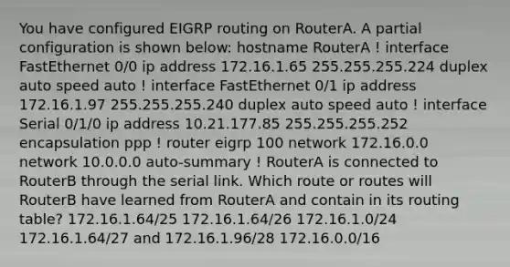 You have configured EIGRP routing on RouterA. A partial configuration is shown below: hostname RouterA ! interface FastEthernet 0/0 ip address 172.16.1.65 255.255.255.224 duplex auto speed auto ! interface FastEthernet 0/1 ip address 172.16.1.97 255.255.255.240 duplex auto speed auto ! interface Serial 0/1/0 ip address 10.21.177.85 255.255.255.252 encapsulation ppp ! router eigrp 100 network 172.16.0.0 network 10.0.0.0 auto-summary ! RouterA is connected to RouterB through the serial link. Which route or routes will RouterB have learned from RouterA and contain in its routing table? 172.16.1.64/25 172.16.1.64/26 172.16.1.0/24 172.16.1.64/27 and 172.16.1.96/28 172.16.0.0/16