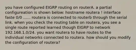 you have configured EIGRP routing on routerA. a partial configureation is shown below: hostname routera ! interface faste 0/0 ...... routera is connected to routerb through the serial link. when you check the routing table on routera, you see a single route reported learned though EIGRP to network 192.168.1.0/24. you want routera to have routes to the individual networks connected to routera. how should you modify the configuration of routera?