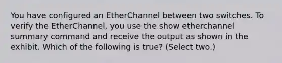 You have configured an EtherChannel between two switches. To verify the EtherChannel, you use the show etherchannel summary command and receive the output as shown in the exhibit. Which of the following is true? (Select two.)